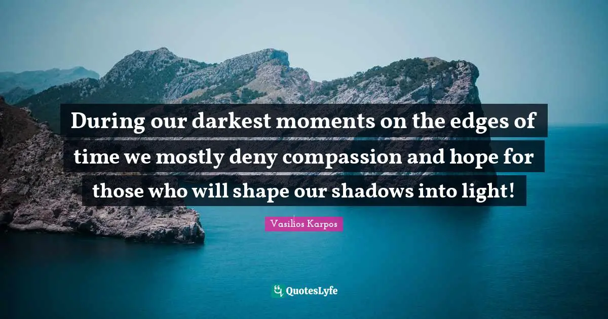 During our darkest moments on the edges of time we mostly deny compassion and hope for those who will shape our shadows into light!