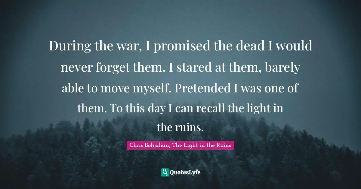 During the war, I promised the dead I would never forget them. I stared at them, barely able to move myself. Pretended I was one of them. To this day I can recall the light in the ruins.
