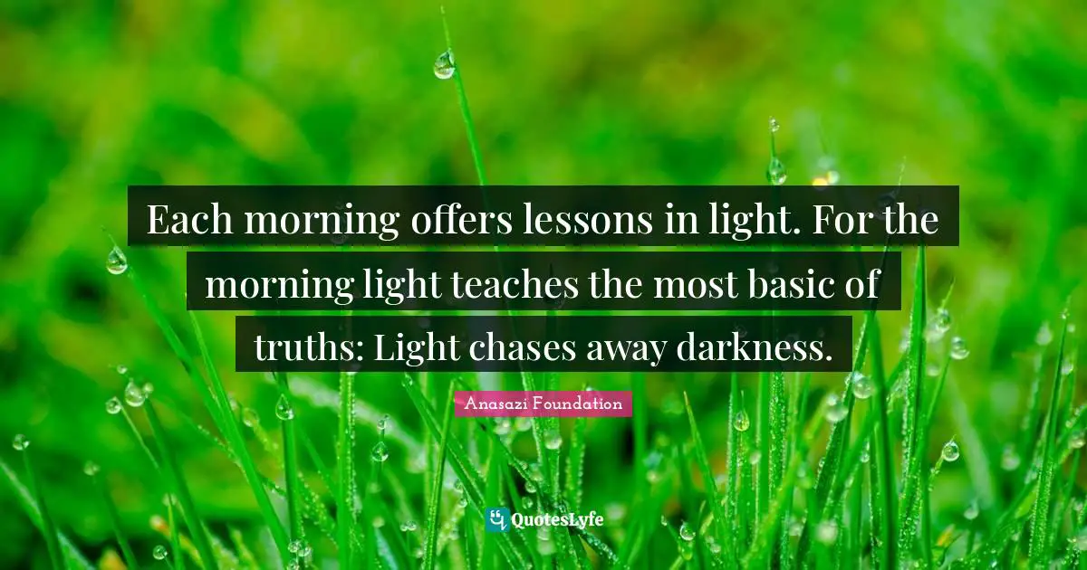 Native American Wisdom Quotes: "Each morning offers lessons in light. For the morning light teaches the most basic of truths: Light chases away darkness."