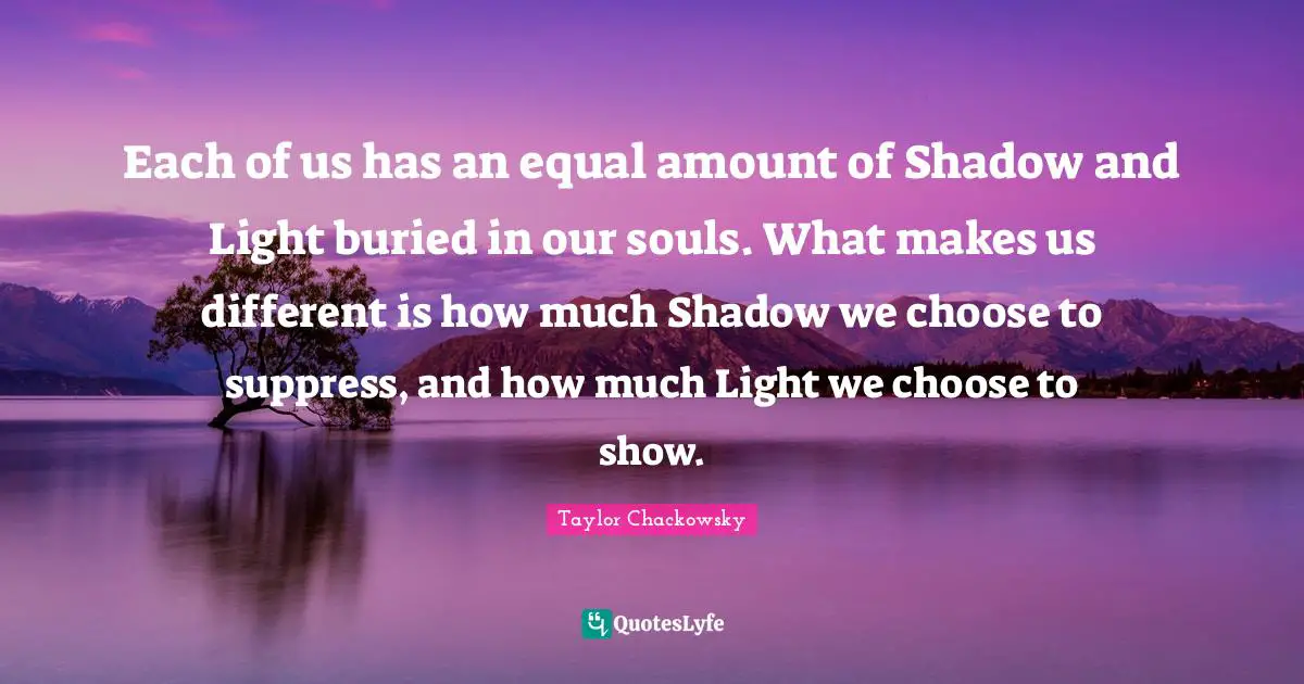 Each of us has an equal amount of Shadow and Light buried in our souls. What makes us different is how much Shadow we choose to suppress, and how much Light we choose to show.
