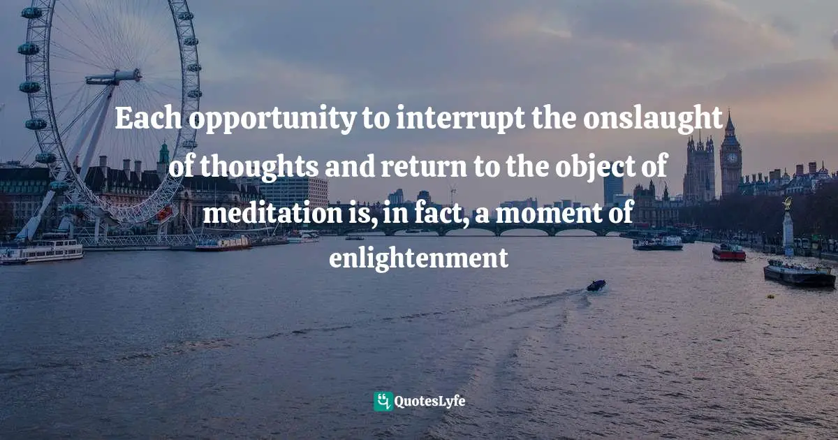 Each opportunity to interrupt the onslaught of thoughts and return to the object of meditation is, in fact, a moment of enlightenment