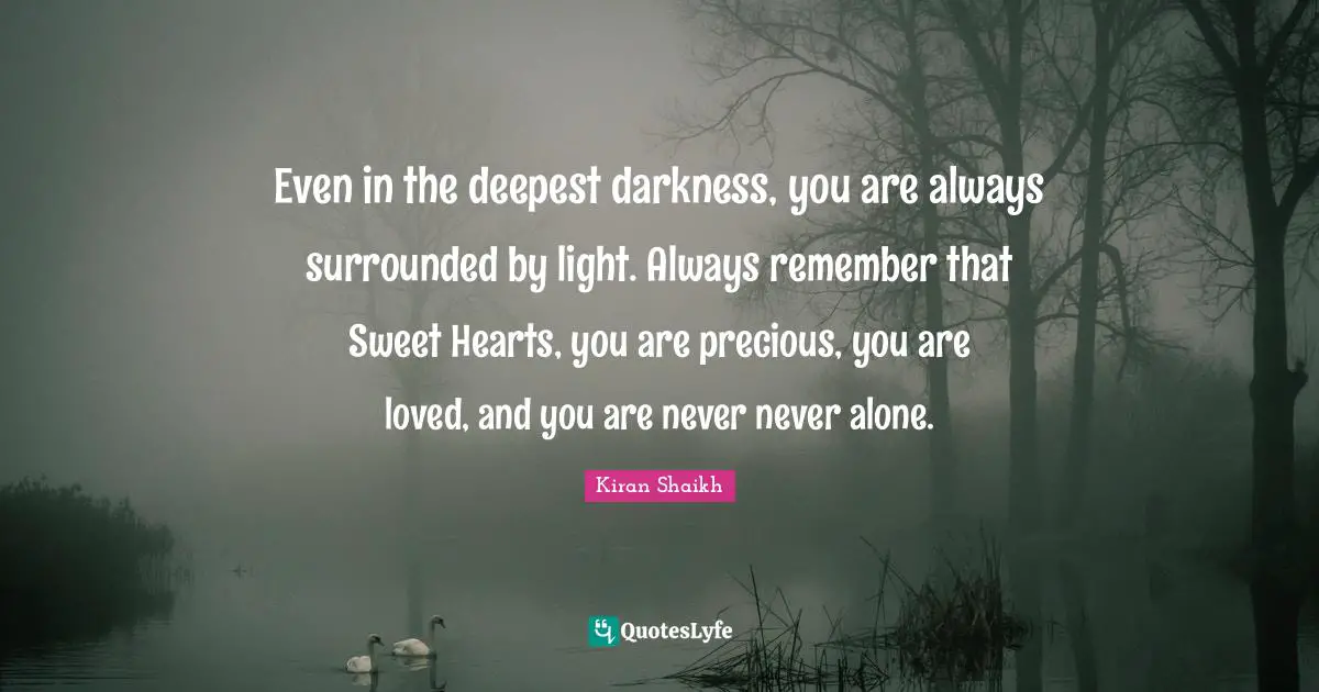 Even in the deepest darkness, you are always surrounded by light. Always remember that Sweet Hearts, you are precious, you are loved, and you are never never alone.