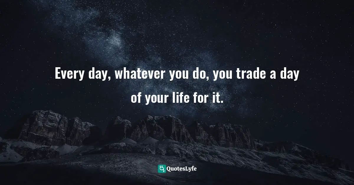 Every day, whatever you do, you trade a day of your life for it.