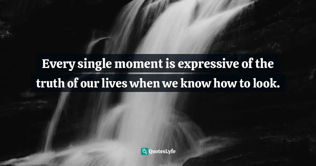 Every single moment is expressive of the truth of our lives when we know how to look.