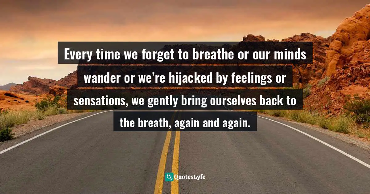 Every time we forget to breathe or our minds wander or we’re hijacked by feelings or sensations, we gently bring ourselves back to the breath, again and again.