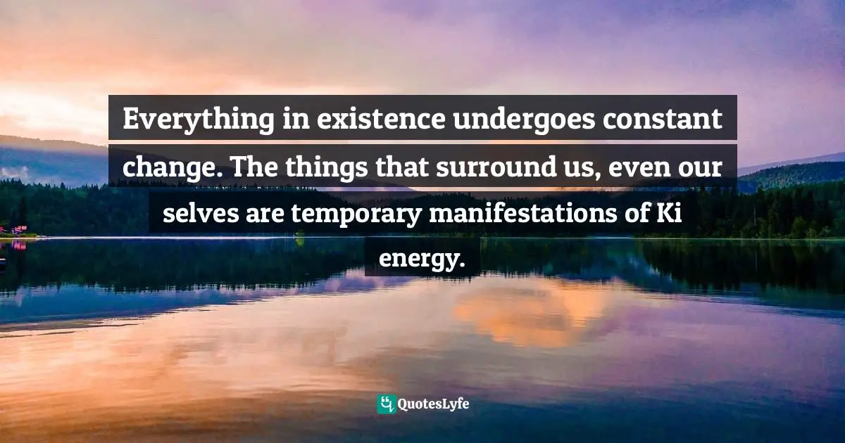 Everything in existence undergoes constant change. The things that surround us, even our selves are temporary manifestations of Ki energy.