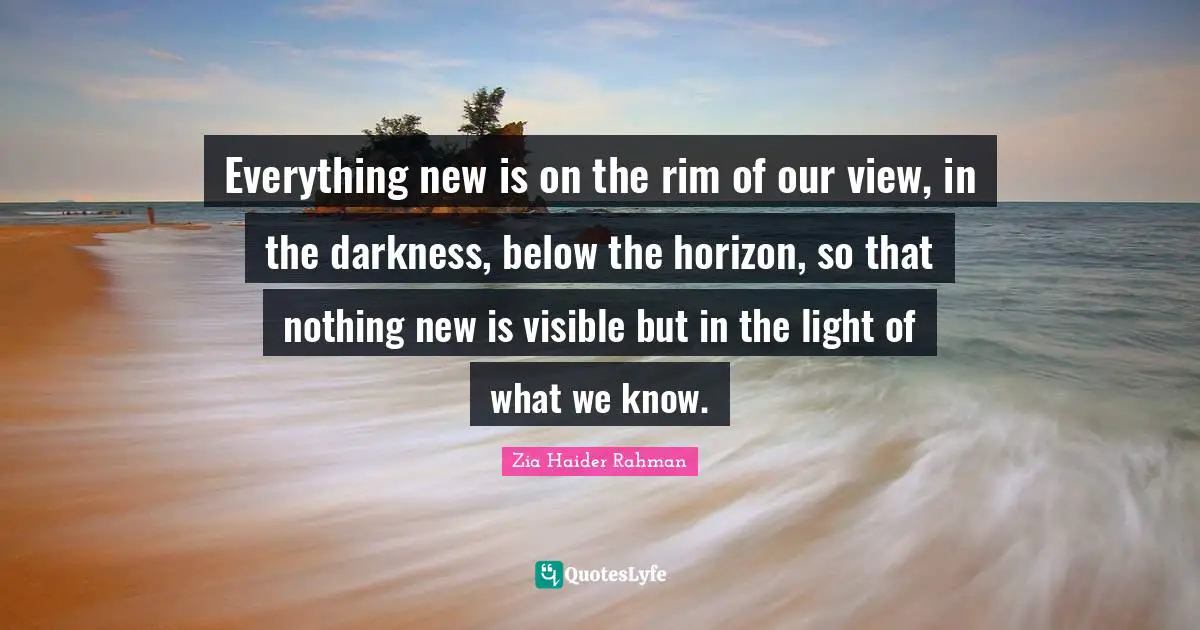 Everything new is on the rim of our view, in the darkness, below the horizon, so that nothing new is visible but in the light of what we know.