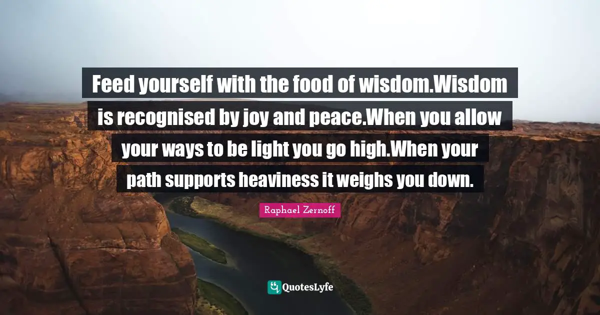 Feed yourself with the food of wisdom.Wisdom is recognised by joy and peace.When you allow your ways to be light you go high.When your path supports heaviness it weighs you down.