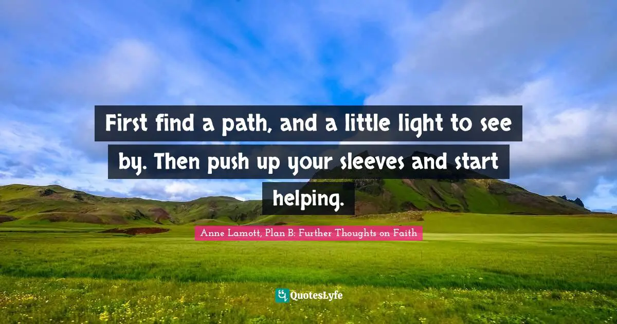 First find a path, and a little light to see by. Then push up your sleeves and start helping.