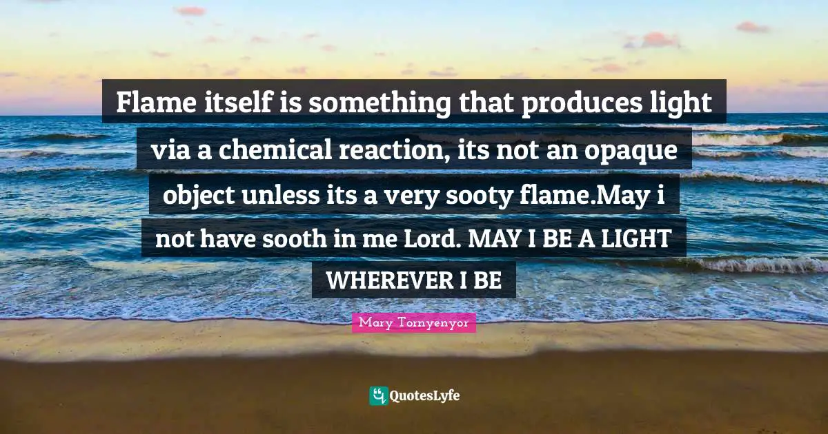 Flame itself is something that produces light via a chemical reaction, its not an opaque object unless its a very sooty flame.May i not have sooth in me Lord. MAY I BE A LIGHT WHEREVER I BE