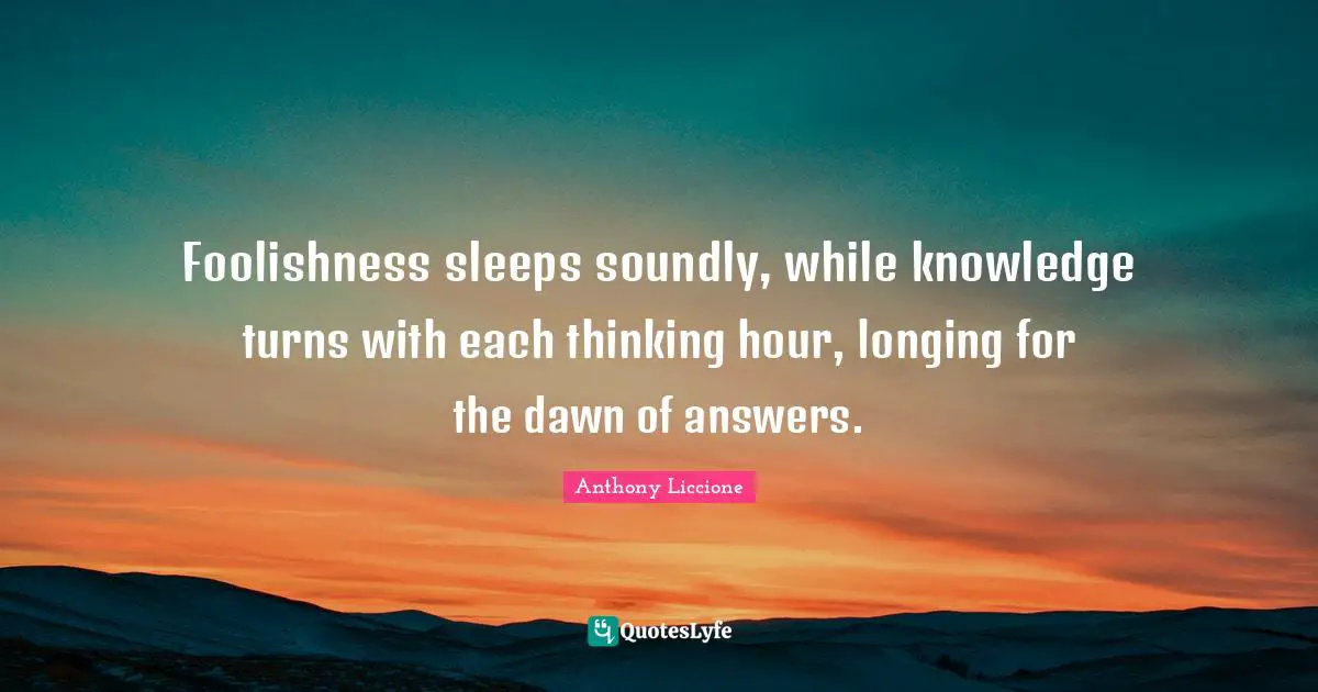 Anthony Liccione Quotes: Foolishness sleeps soundly, while knowledge turns with each thinking hour, longing for the dawn of answers.