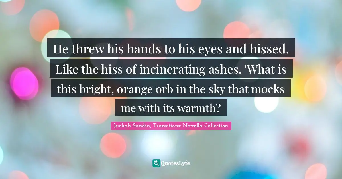 He threw his hands to his eyes and hissed. Like the hiss of incinerating ashes. 'What is this bright, orange orb in the sky that mocks me with its warmth?
