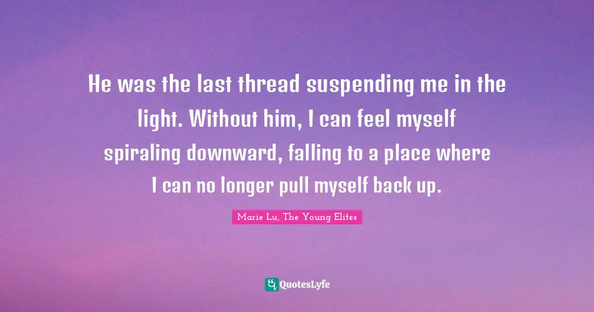 He was the last thread suspending me in the light. Without him, I can feel myself spiraling downward, falling to a place where I can no longer pull myself back up.