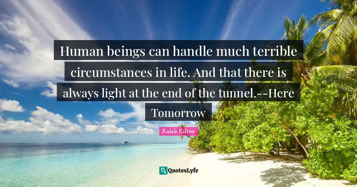 Human beings can handle much terrible circumstances in life. And that there is always light at the end of the tunnel.--Here Tomorrow