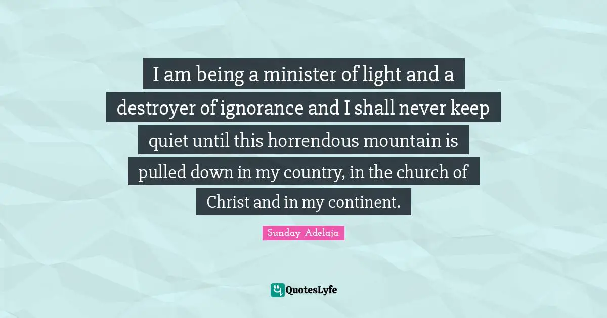 I am being a minister of light and a destroyer of ignorance and I shall never keep quiet until this horrendous mountain is pulled down in my country, in the church of Christ and in my continent.