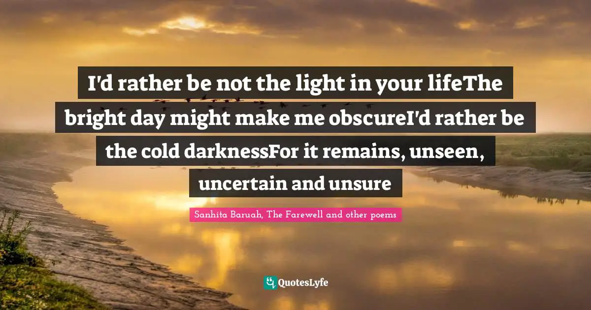 Silently Quotes: "I'd rather be not the light in your lifeThe bright day might make me obscureI'd rather be the cold darknessFor it remains, unseen, uncertain and unsure"