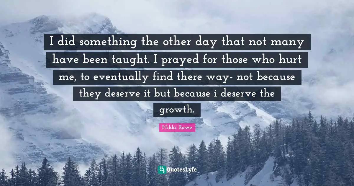 I did something the other day that not many have been taught. I prayed for those who hurt me, to eventually find there way- not because they deserve it but because i deserve the growth.