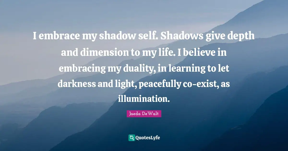 I embrace my shadow self. Shadows give depth and dimension to my life. I believe in embracing my duality, in learning to let darkness and light, peacefully co-exist, as illumination.