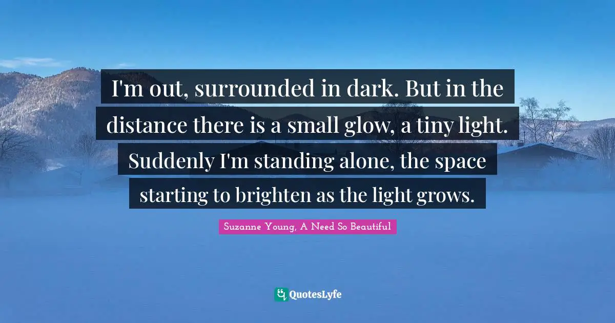 I'm out, surrounded in dark. But in the distance there is a small glow, a tiny light. Suddenly I'm standing alone, the space starting to brighten as the light grows.