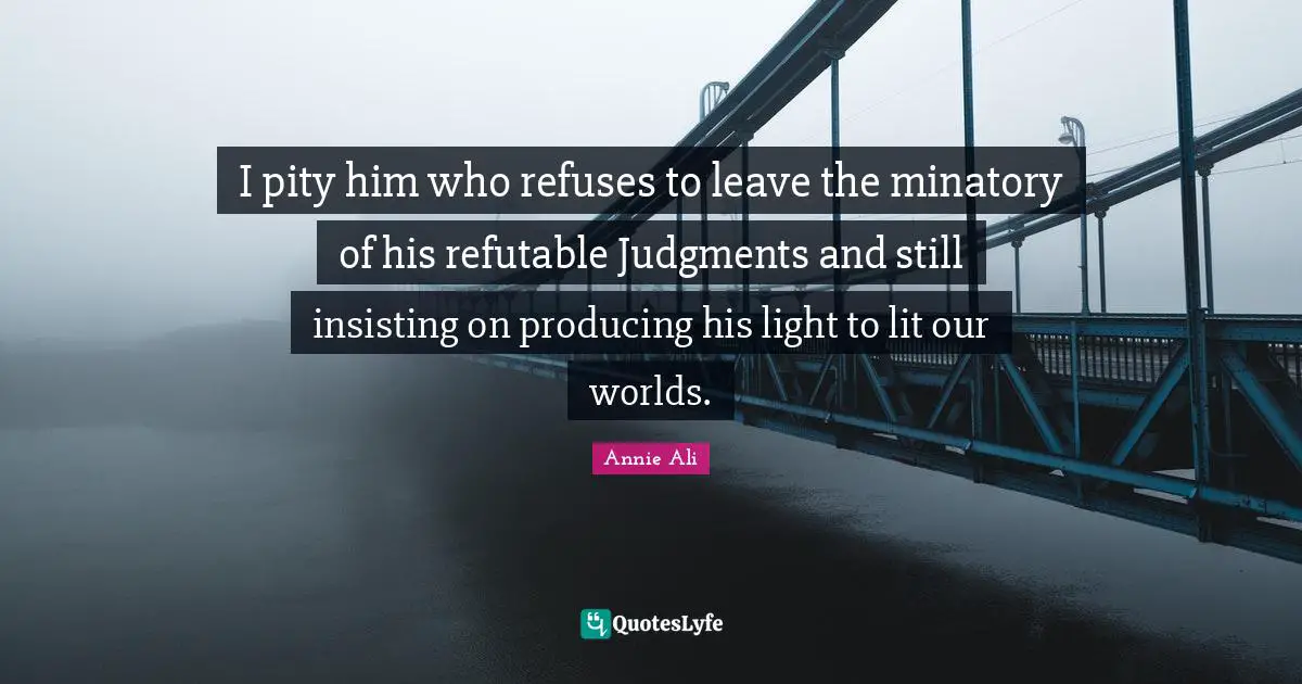 I pity him who refuses to leave the minatory of his refutable Judgments and still insisting on producing his light to lit our worlds.