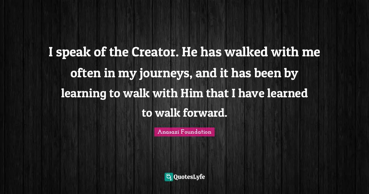 Native American Wisdom Quotes: "I speak of the Creator. He has walked with me often in my journeys, and it has been by learning to walk with Him that I have learned to walk forward."