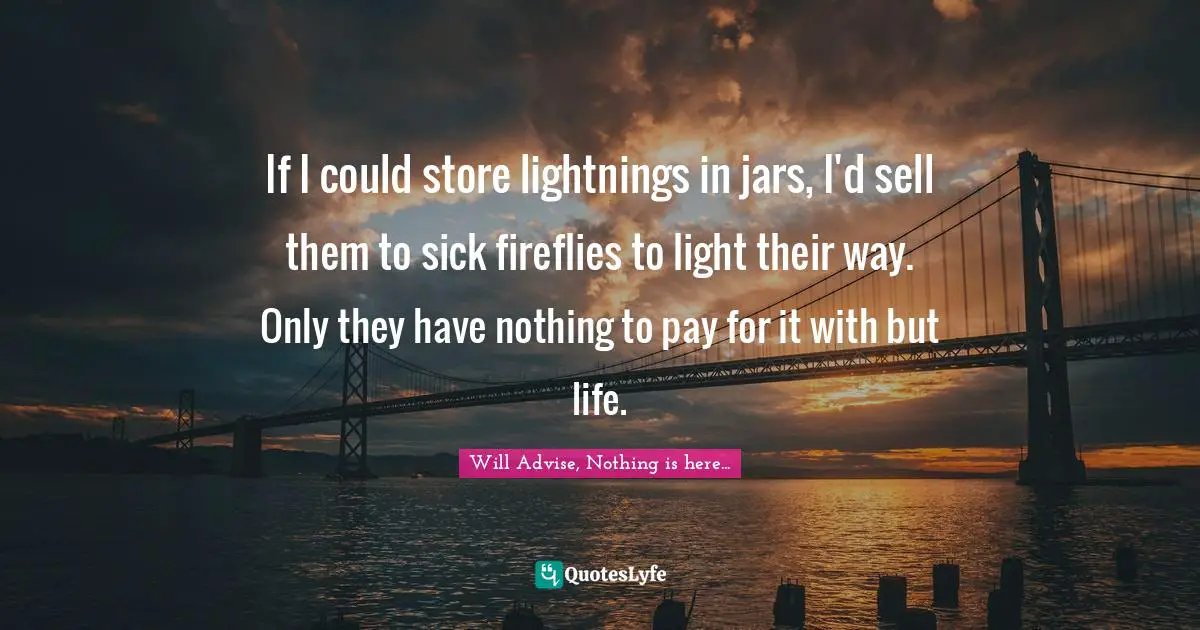 If I could store lightnings in jars, I'd sell them to sick fireflies to light their way. Only they have nothing to pay for it with but life.