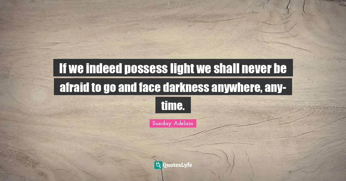 If we indeed possess light we shall never be afraid to go and face darkness anywhere, any-time.
