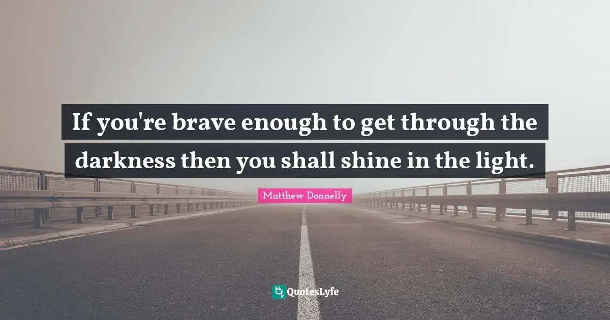 If you're brave enough to get through the darkness then you shall shine in the light.