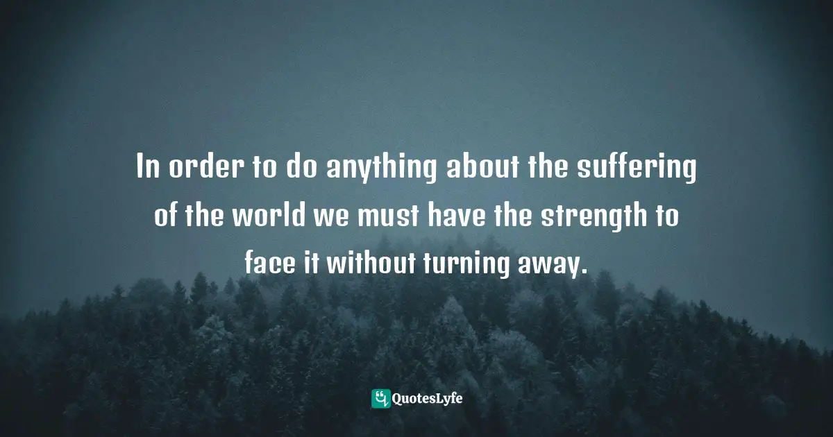 In order to do anything about the suffering of the world we must have the strength to face it without turning away.