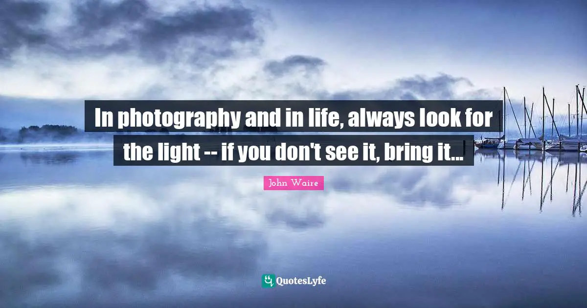 In photography and in life, always look for the light -- if you don't see it, bring it...