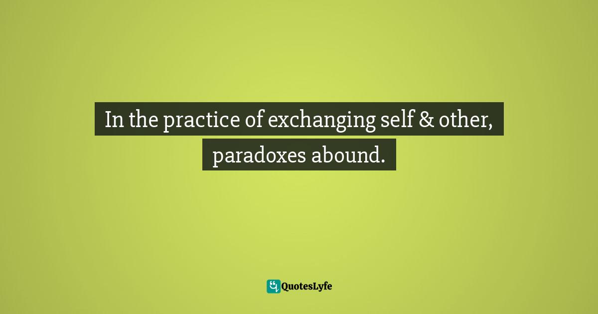 In the practice of exchanging self & other, paradoxes abound.