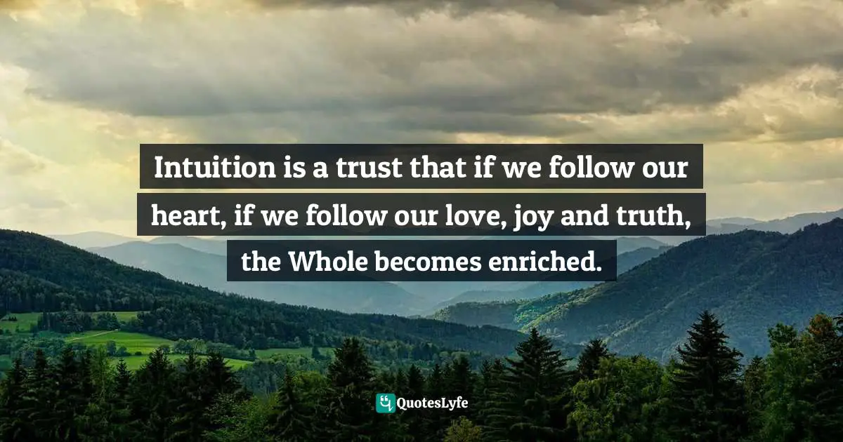 Intuition is a trust that if we follow our heart, if we follow our love, joy and truth, the Whole becomes enriched.