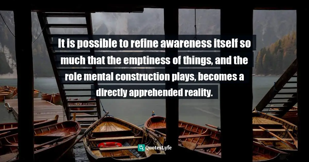 It is possible to refine awareness itself so much that the emptiness of things, and the role mental construction plays, becomes a directly apprehended reality.