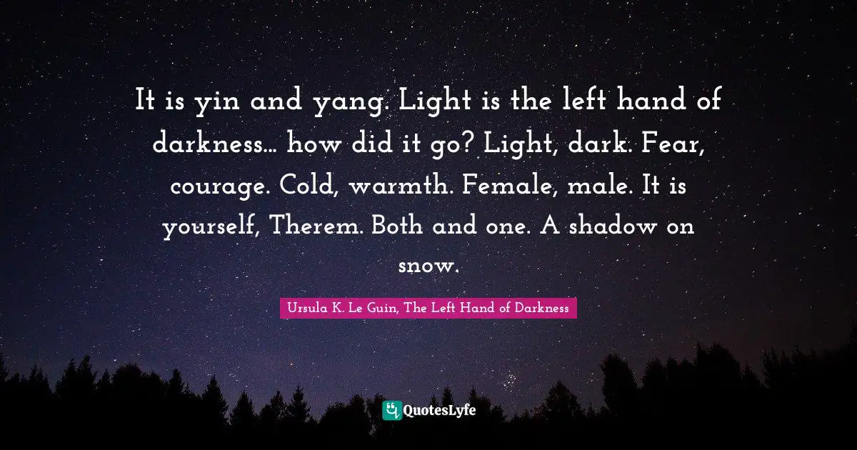 Ursula K. Le Guin, The Left Hand Of Darkness Quotes: "It is yin and yang. Light is the left hand of darkness... how did it go? Light, dark. Fear, courage. Cold, warmth. Female, male. It is yourself, Therem. Both and one. A shadow on snow."