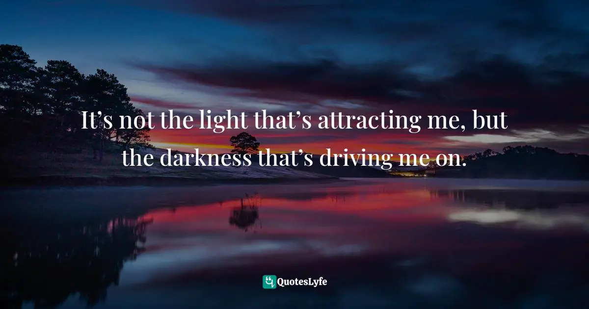 It’s not the light that’s attracting me, but the darkness that’s driving me on.