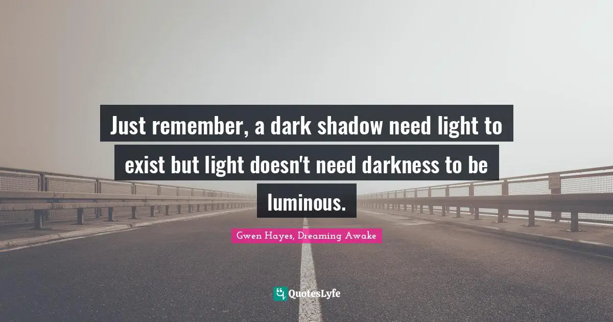 Just remember, a dark shadow need light to exist but light doesn't need darkness to be luminous.