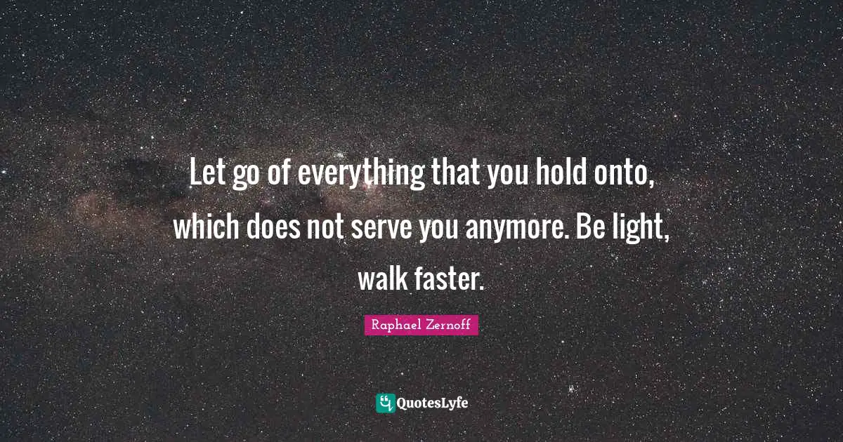 Let go of everything that you hold onto, which does not serve you anymore. Be light, walk faster.