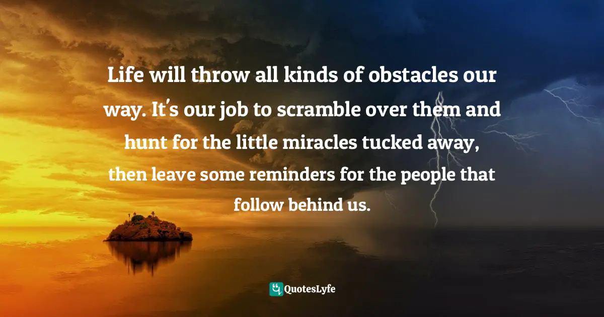 Life will throw all kinds of obstacles our way. It's our job to scramble over them and hunt for the little miracles tucked away, then leave some reminders for the people that follow behind us.
