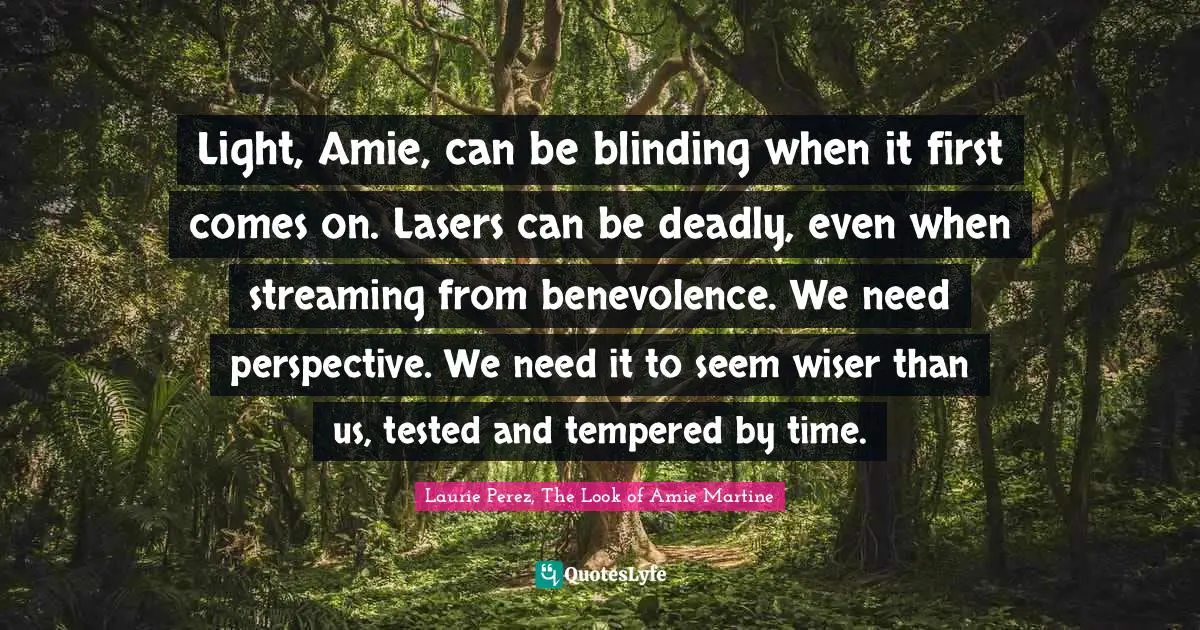 Light, Amie, can be blinding when it first comes on. Lasers can be deadly, even when streaming from benevolence. We need perspective. We need it to seem wiser than us, tested and tempered by time.