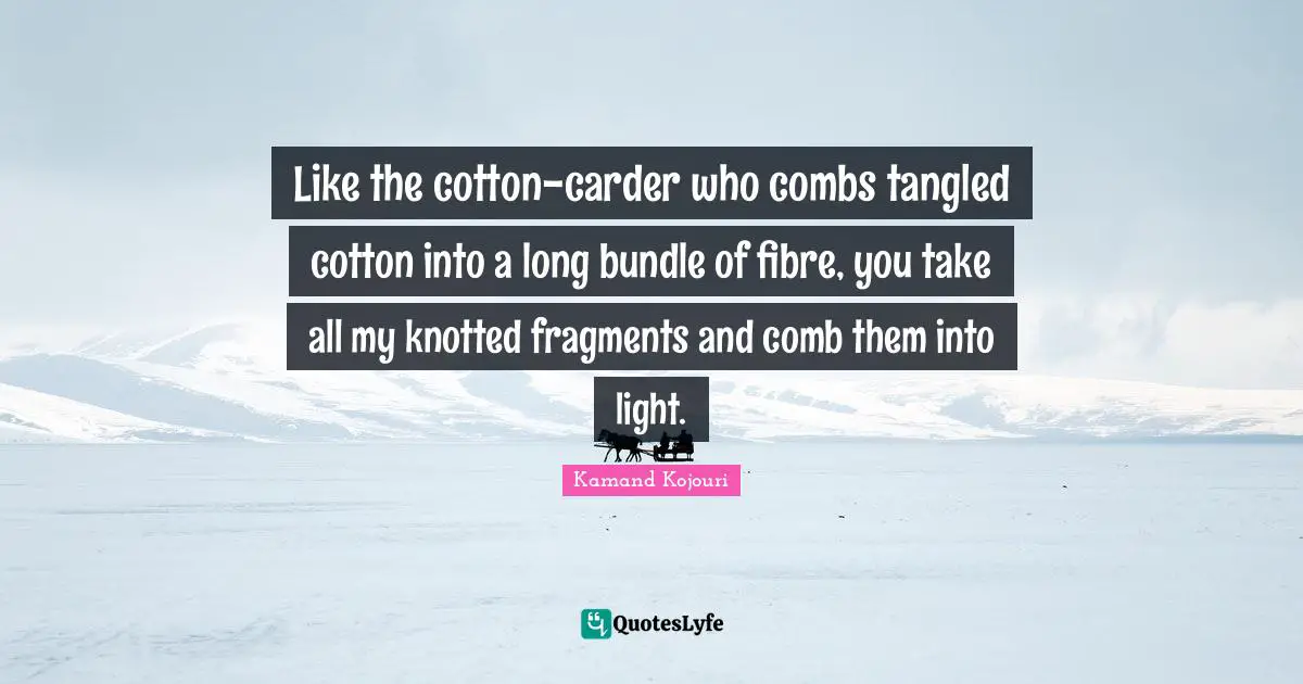Like the cotton-carder who combs tangled cotton into a long bundle of fibre, you take all my knotted fragments and comb them into light.