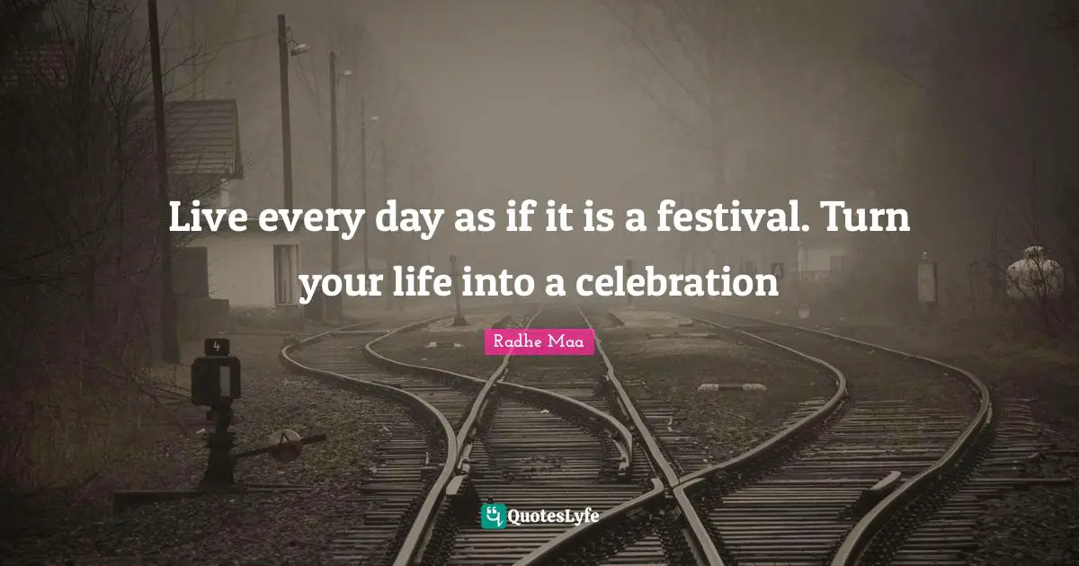 Live every day as if it is a festival. Turn your life into a celebration
