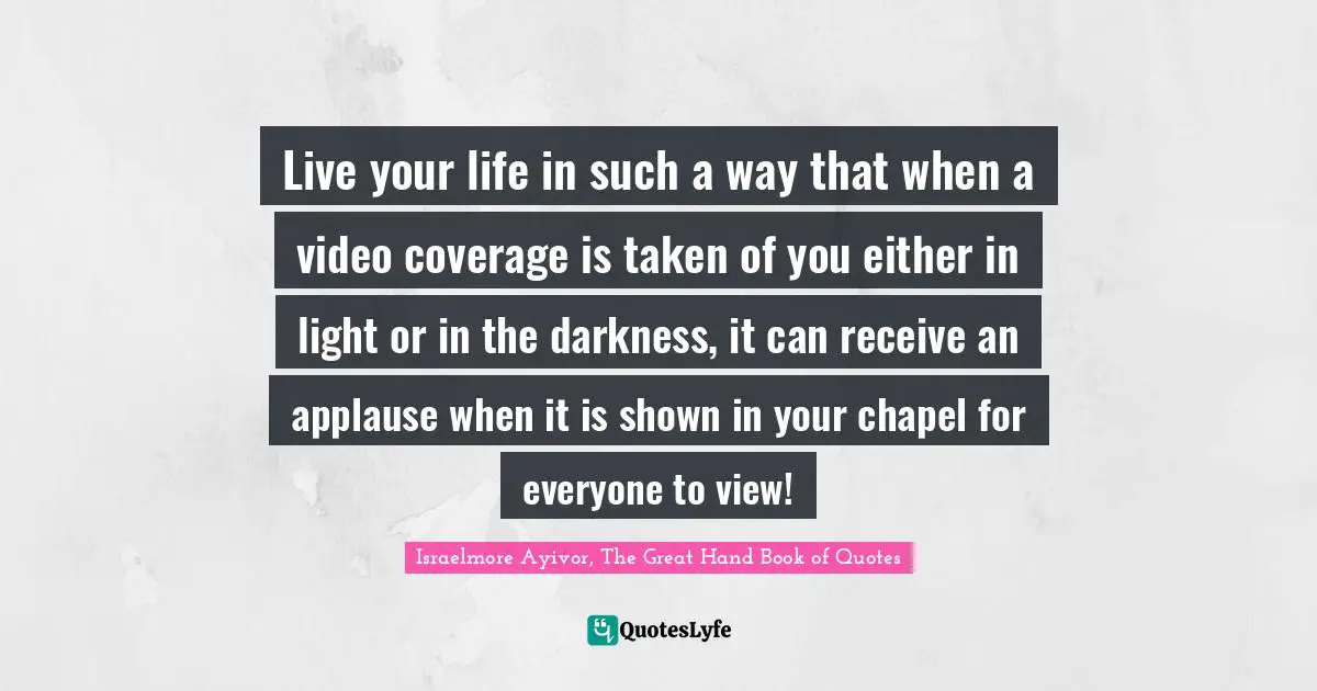 Live your life in such a way that when a video coverage is taken of you either in light or in the darkness, it can receive an applause when it is shown in your chapel for everyone to view!
