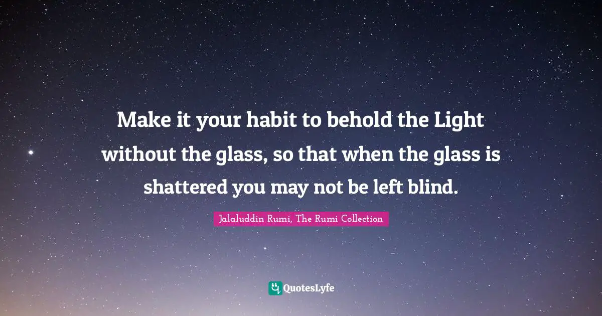 Jalaluddin Rumi, The Rumi Collection Quotes: Make it your habit to behold the Light without the glass, so that when the glass is shattered you may not be left blind.