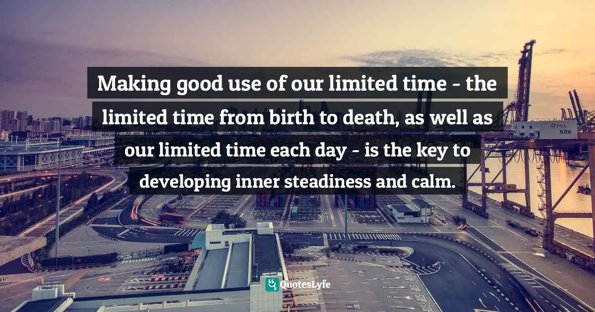 Making good use of our limited time - the limited time from birth to death, as well as our limited time each day - is the key to developing inner steadiness and calm.