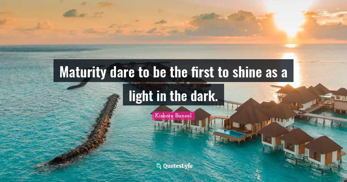 Maturity dare to be the first to shine as a light in the dark.