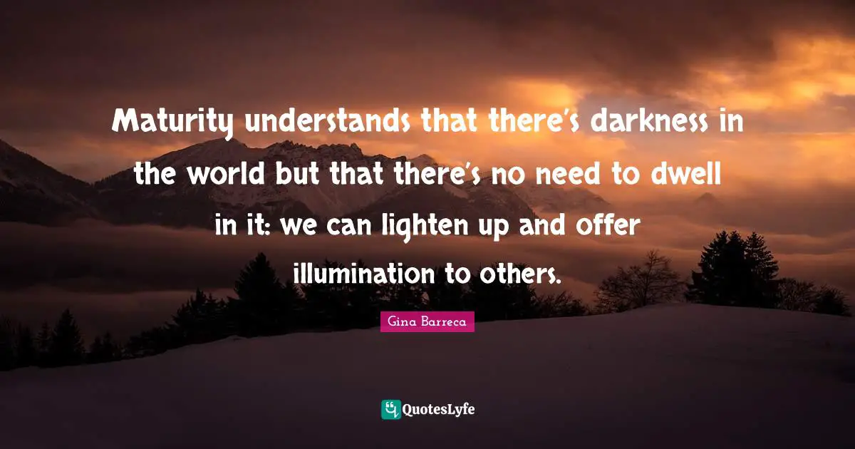 Maturity understands that there’s darkness in the world but that there’s no need to dwell in it: we can lighten up and offer illumination to others.