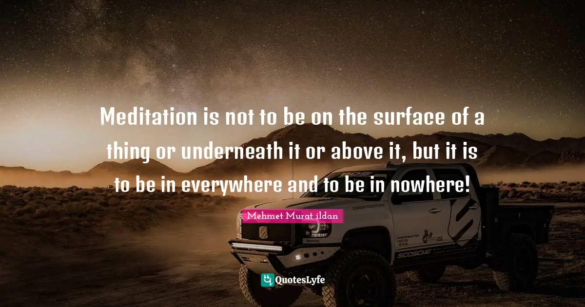 Meditation is not to be on the surface of a thing or underneath it or above it, but it is to be in everywhere and to be in nowhere!