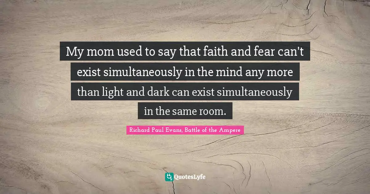 My mom used to say that faith and fear can't exist simultaneously in the mind any more than light and dark can exist simultaneously in the same room.