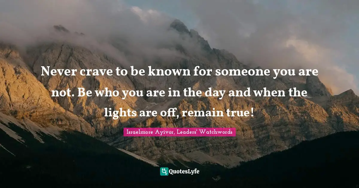 Never crave to be known for someone you are not. Be who you are in the day and when the lights are off, remain true!