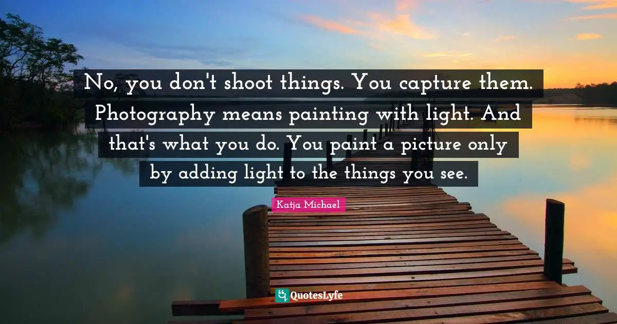 No, you don't shoot things. You capture them. Photography means painting with light. And that's what you do. You paint a picture only by adding light to the things you see.